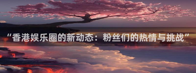 极悦平台体育注册代理：“香港娱乐圈的新动态：粉丝们的热情与挑战”