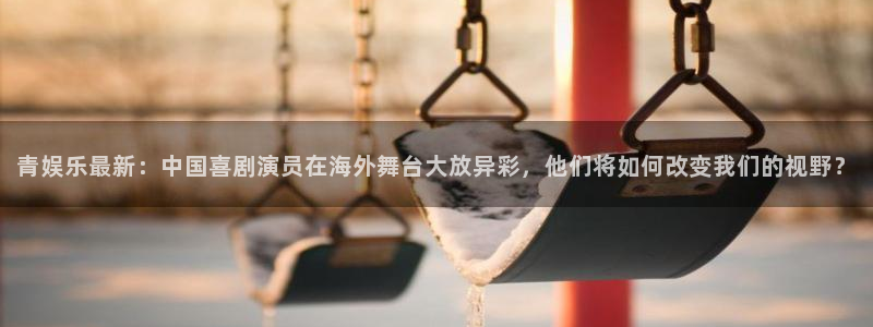 极悦平台代理：青娱乐最新：中国喜剧演员在海外舞台大放异彩，他们将如何改变我们的视野？